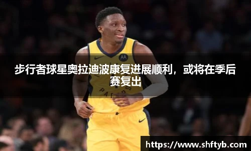 步行者球星奥拉迪波康复进展顺利，或将在季后赛复出