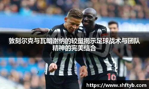 敦刻尔克与瓦朗谢纳的较量揭示足球战术与团队精神的完美结合